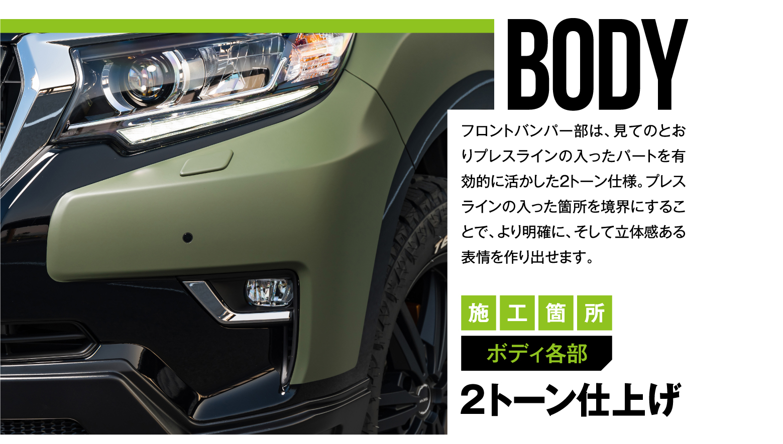 BODY フロントバンパー部は、見てのとおりプレスラインの入ったパートを有効的に活かした2トーン仕様。プレスラインの入った箇所を境界にすることで、より明確に、そして立体感ある表情を作り出せます。施工箇所 ボディ各部 2トーン仕上げ