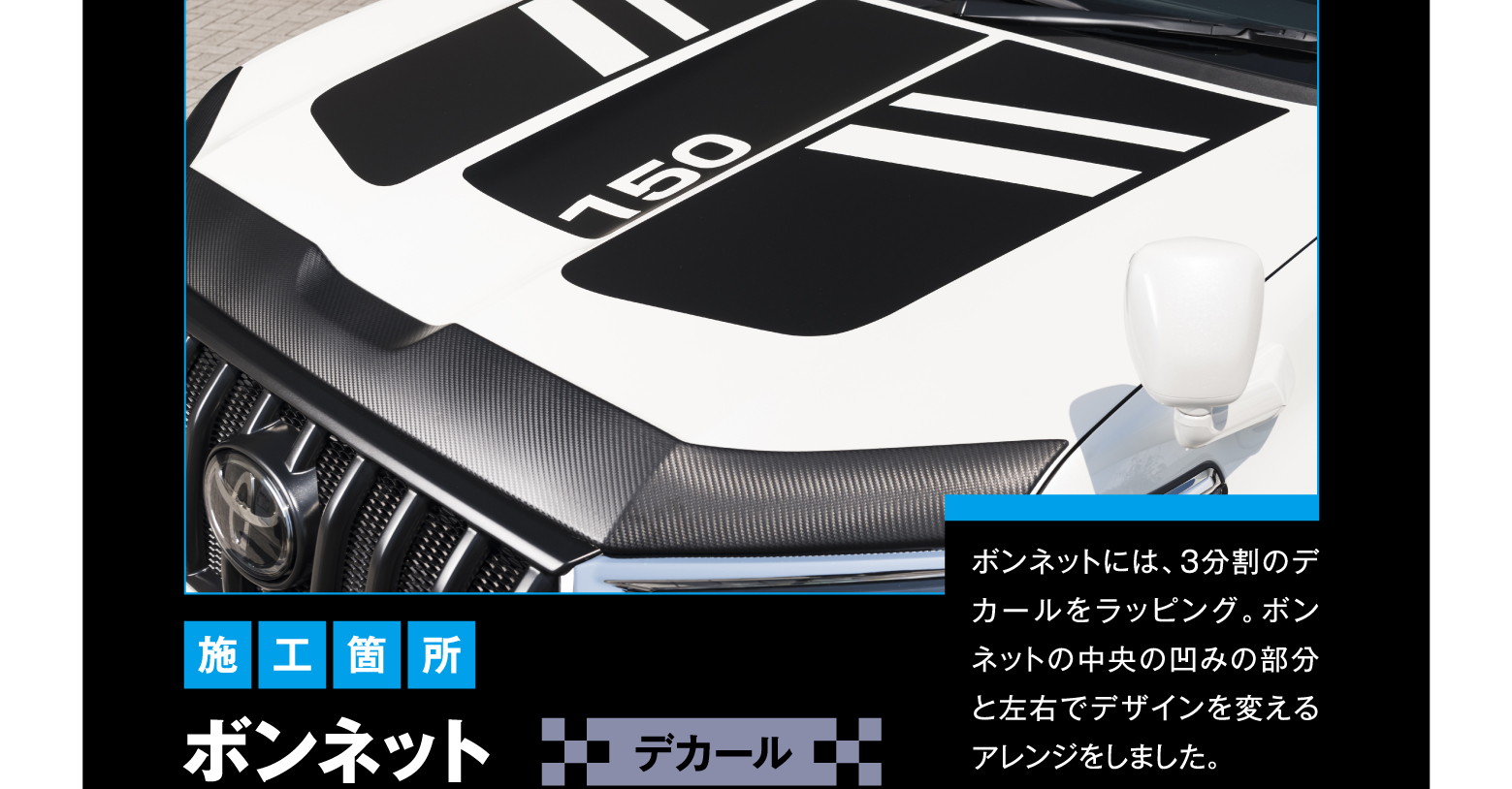 施工箇所 ボンネット デカール ボンネットには、3分割のデカールをラッピング。ボンネットの中央の凹みの部分と左右でデザインを変えるアレンジをしました。