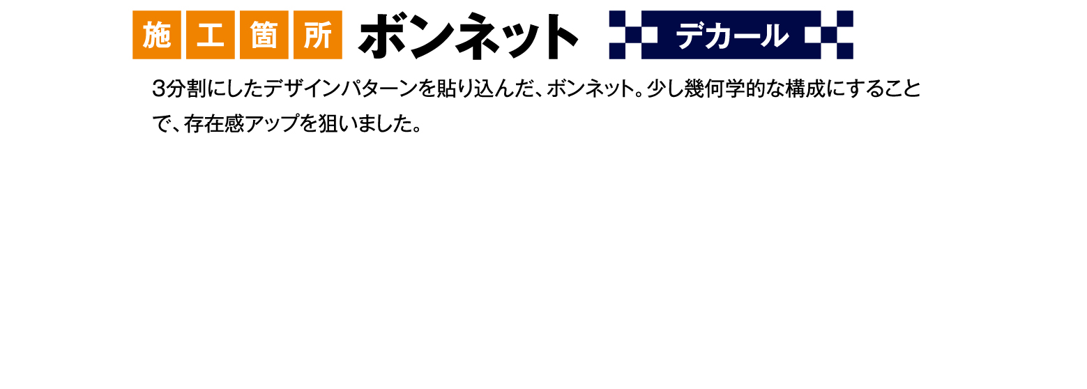 施工箇所 ボンネット デカール 3分割にしたデザインパターンを貼り込んだ、ボンネット。少し幾何学的な構成にすることで、存在感アップを狙いました。