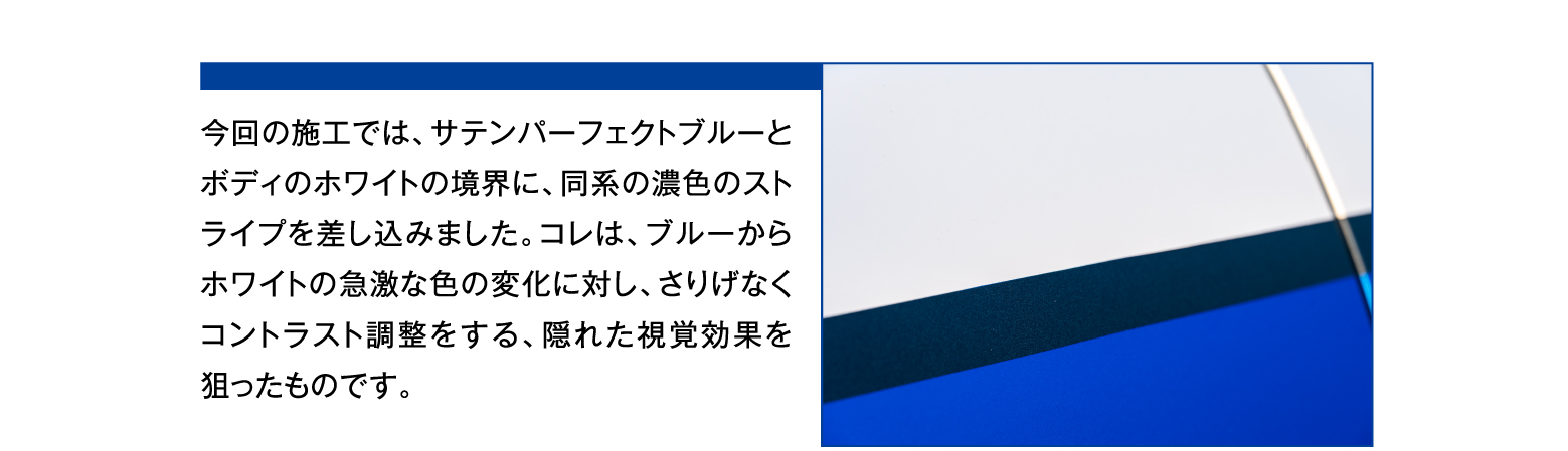 今回の施工では、サテンパーフェクトブルーとボディのホワイトの境界に、同系の濃色のストライプを差し込みました。コレは、ブルーからホワイトの急激な色の変化に対し、さりげなくコントラスト調整をする、隠れた視覚効果を狙ったものです。