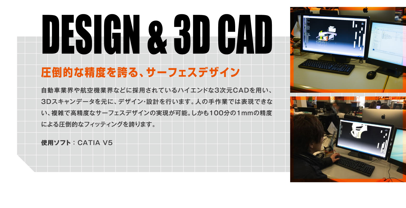 DESIGN & 3D CAD 圧倒的な精度を誇る、サーフェスデザイン / 自動車業界や航空機業界などに採用されているハイエンドな3次元CADを用い、3Dスキャンデータを元に、デザイン・設計を行います。人の手作業では表現できない、複雑で高精度なサーフェスデザインの実現が可能。しかも100分の1mmの精度による圧倒的なフィッティングを誇ります。使用ソフト ： CATIA V5